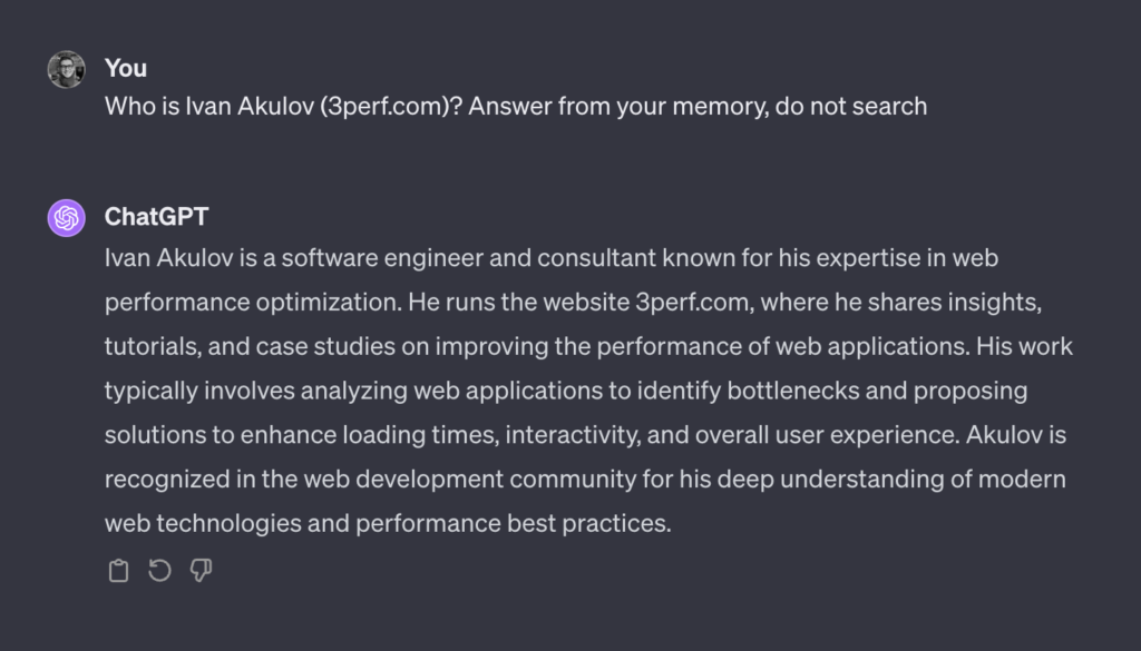 A dialog with ChatGPT. User: ”Who is Ivan Akulov (3perf.com)? Answer from your memory, do not search”. ChatGPT: “Ivan Akulov is a software engineer and consultant known for his expertise in web performance optimization. He runs the website 3perf.com, where he shares insights, tutorials, and case studies on improving the performance of web applications. His work typically involves analyzing web applications to identify bottlenecks and proposing solutions to enhance loading times, interactivity, and overall user experience. Akulov is recognized in the web development community for his deep understanding of modern web technologies and performance best practices.”